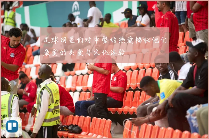 足球明星们对中餐的热爱揭秘他们最爱的美食与文化体验