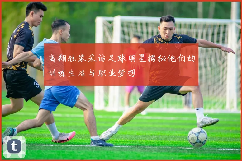 高翔独家采访足球明星揭秘他们的训练生活与职业梦想