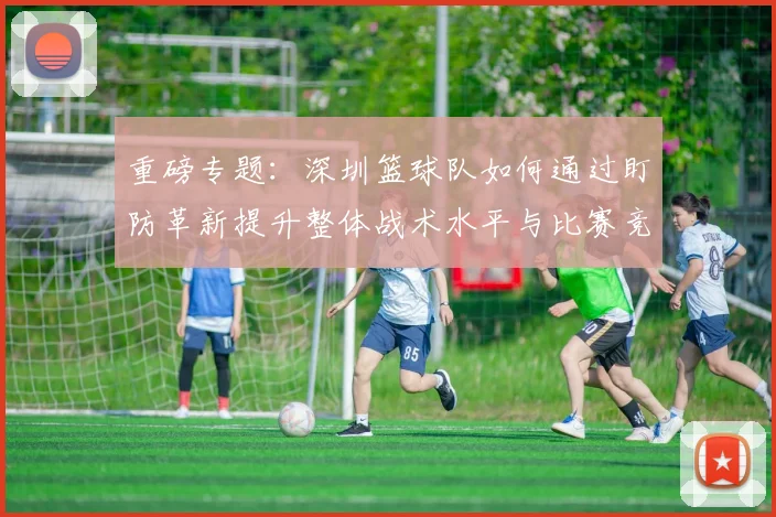 重磅专题：深圳篮球队如何通过盯防革新提升整体战术水平与比赛竞争力