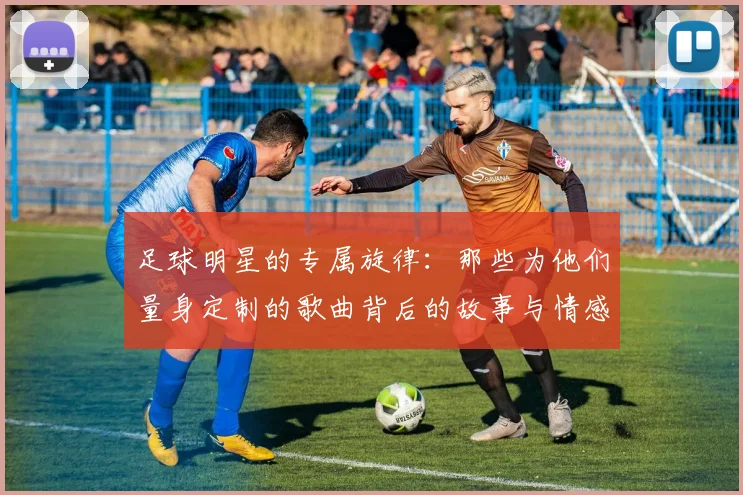 足球明星的专属旋律：那些为他们量身定制的歌曲背后的故事与情感