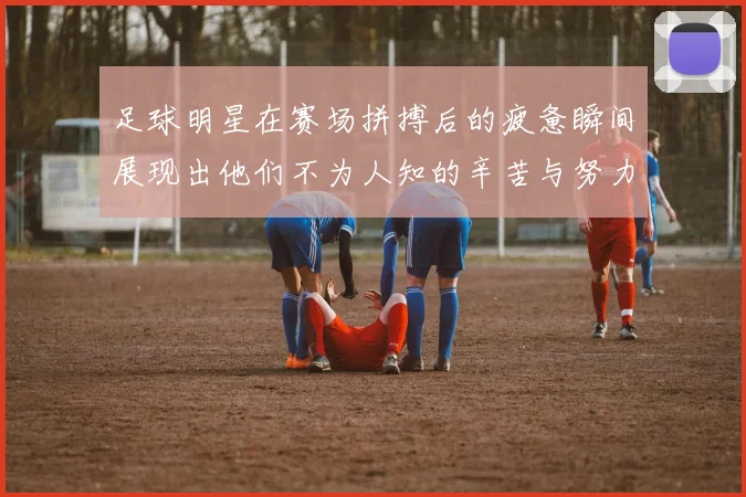 足球明星在赛场拼搏后的疲惫瞬间展现出他们不为人知的辛苦与努力